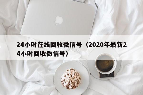 24小时在线回收微信号（2020年最新24小时回收微信号）