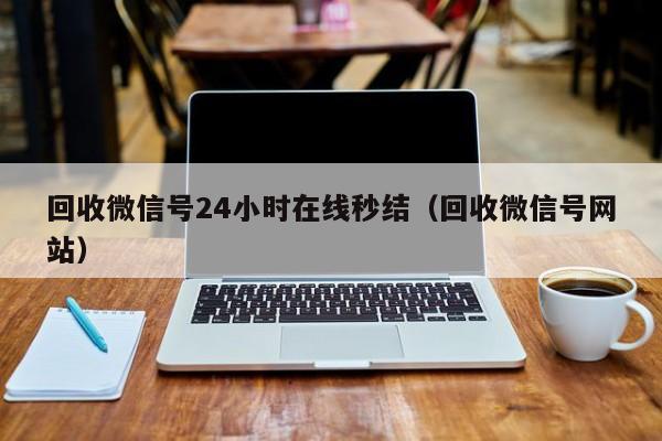 回收微信号24小时在线秒结（回收微信号网站）