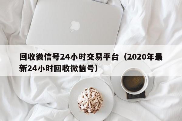 回收微信号24小时交易平台（2020年最新24小时回收微信号）