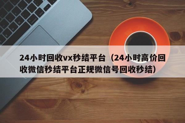 24小时回收vx秒结平台（24小时高价回收微信秒结平台正规微信号回收秒结）